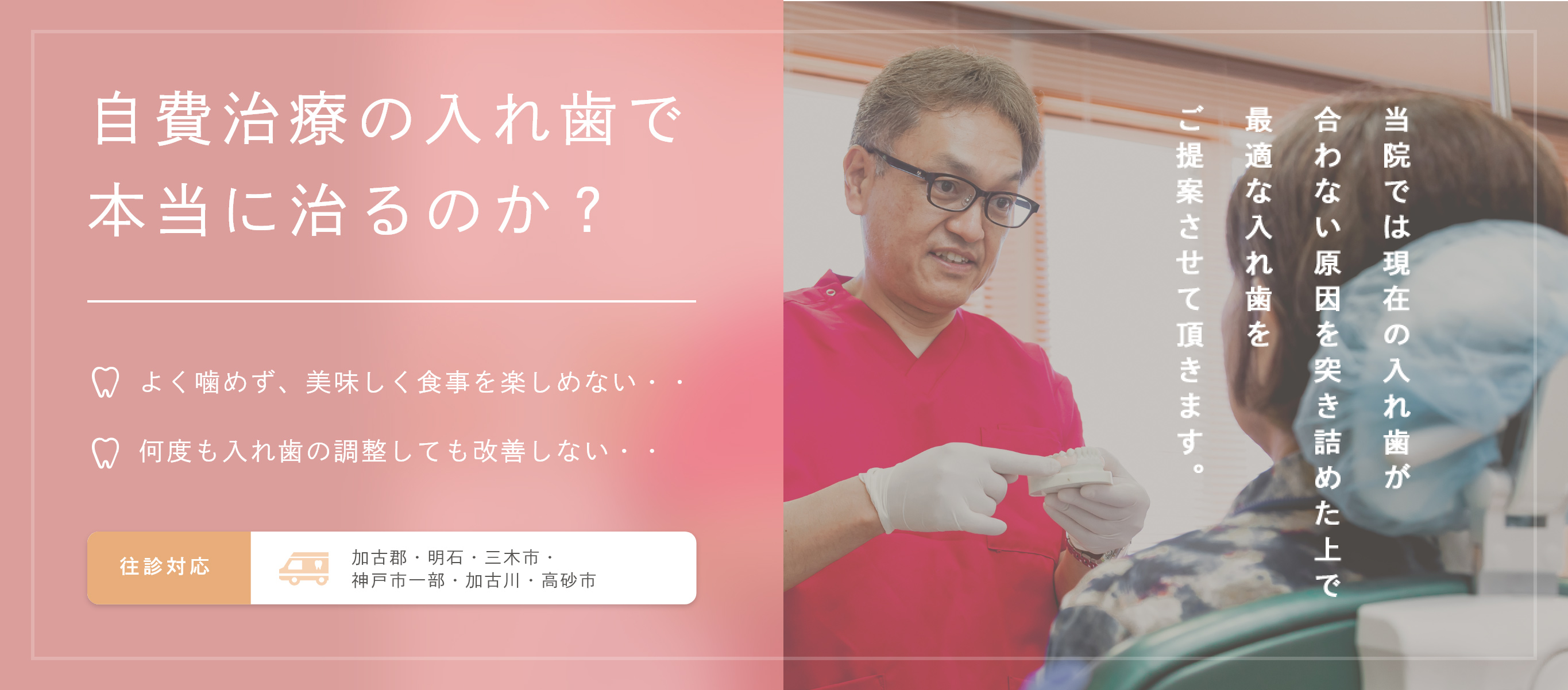自費治療の入れ歯で
本当に治るのか? よく噛めず、美味しく食事を楽しめない・・ 何度も入れ歯の調整しても改善しない・・
往診対応 加古郡・明石・三木市・
神戸市一部・加古川・高砂市