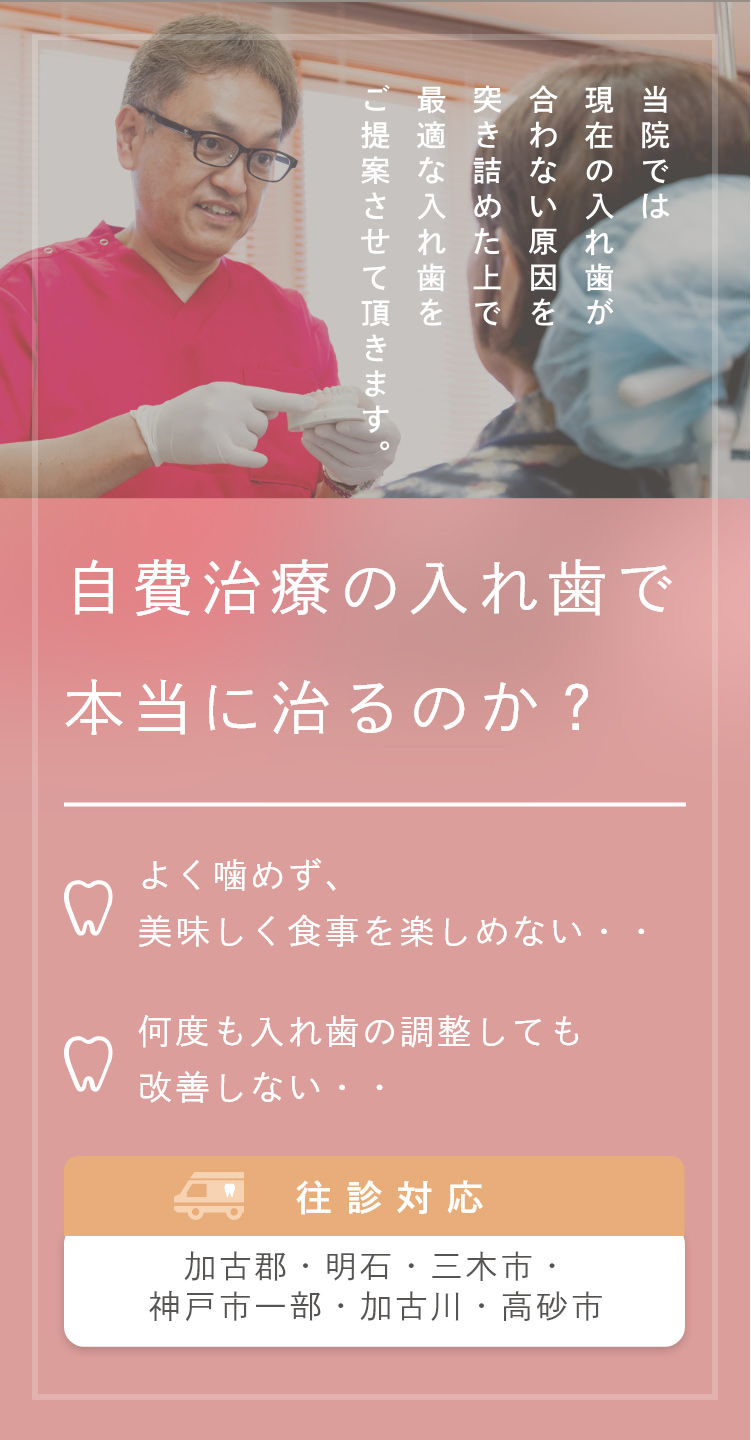 自費治療の入れ歯で
本当に治るのか? よく噛めず、美味しく食事を楽しめない・・ 何度も入れ歯の調整しても改善しない・・
往診対応 加古郡・明石・三木市・
神戸市一部・加古川・高砂市
